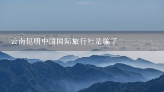 云南昆明中国国际旅行社是骗子