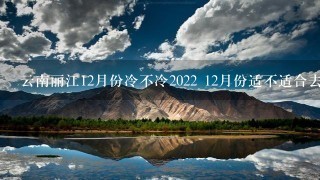 云南丽江12月份冷不冷2022 12月份适不适合去云南丽