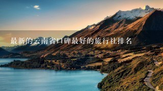 最新的云南省口碑最好的旅行社排名